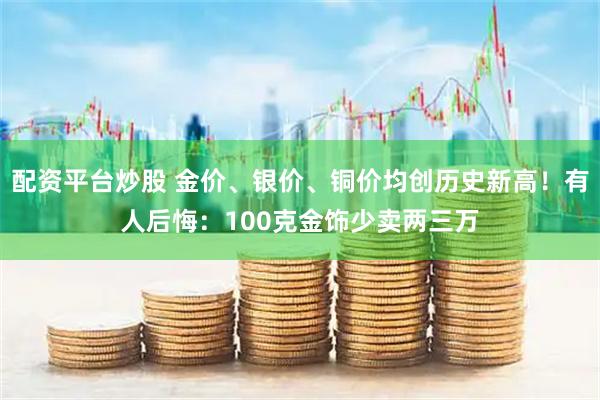 配资平台炒股 金价、银价、铜价均创历史新高！有人后悔：100克金饰少卖两三万