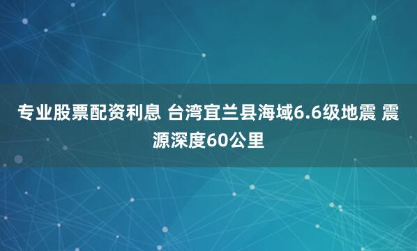 专业股票配资利息 台湾宜兰县海域6.6级地震 震源深度60公里