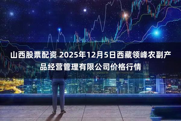 山西股票配资 2025年12月5日西藏领峰农副产品经营管理有限公司价格行情