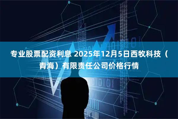 专业股票配资利息 2025年12月5日西牧科技（青海）有限责任公司价格行情
