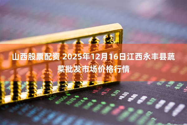 山西股票配资 2025年12月16日江西永丰县蔬菜批发市场价格行情