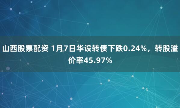 山西股票配资 1月7日华设转债下跌0.24%，转股溢价率45.97%