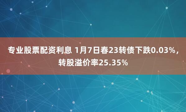 专业股票配资利息 1月7日春23转债下跌0.03%，转股溢价率25.35%