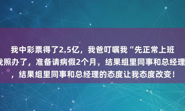 我中彩票得了2.5亿，我爸叮嘱我“先正常上班再以伤为由辞职”，我照办了，准备请病假2个月，结果组里同事和总经理的态度让我态度改变！
