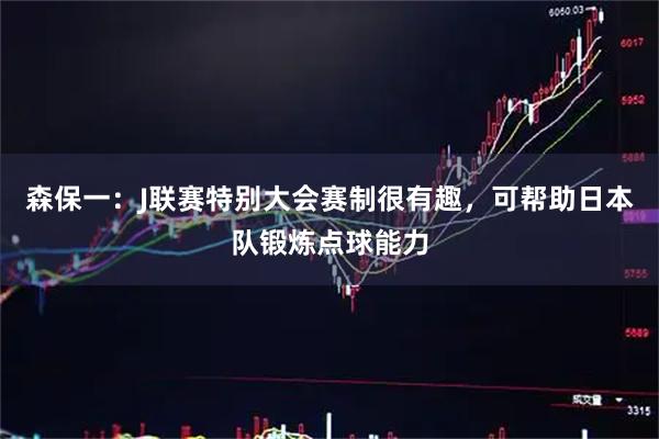 森保一：J联赛特别大会赛制很有趣，可帮助日本队锻炼点球能力