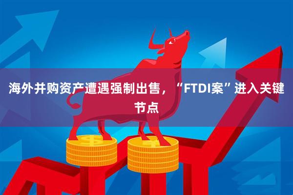 海外并购资产遭遇强制出售，“FTDI案”进入关键节点