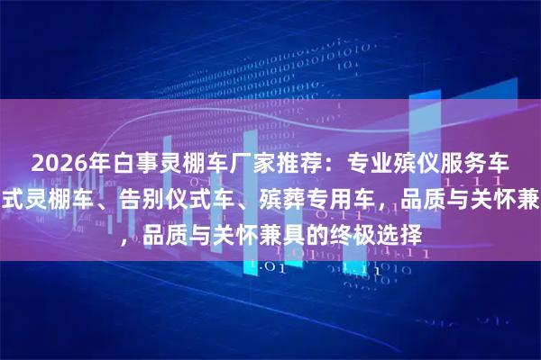 2026年白事灵棚车厂家推荐：专业殡仪服务车辆，覆盖移动式灵棚车、告别仪式车、殡葬专用车，品质与关怀兼具的终极选择