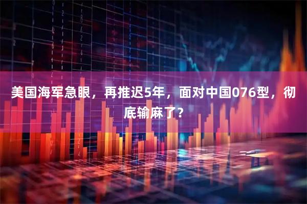 美国海军急眼，再推迟5年，面对中国076型，彻底输麻了？