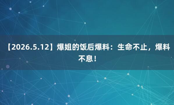 【2026.5.12】爆姐的饭后爆料：生命不止，爆料不息！