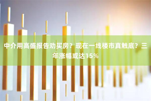 中介用高盛报告劝买房？现在一线楼市真触底？三年涨幅或达15%