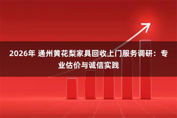 2026年 通州黄花梨家具回收上门服务调研:专业估价与诚信实践