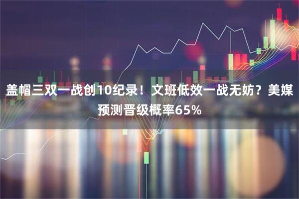 盖帽三双一战创10纪录！文班低效一战无妨？美媒预测晋级概率65%