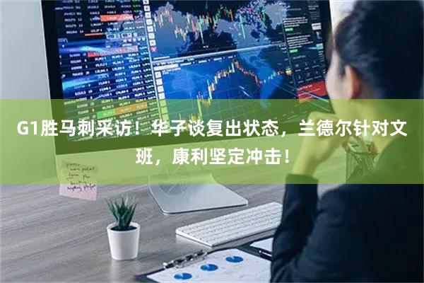 G1胜马刺采访！华子谈复出状态，兰德尔针对文班，康利坚定冲击！