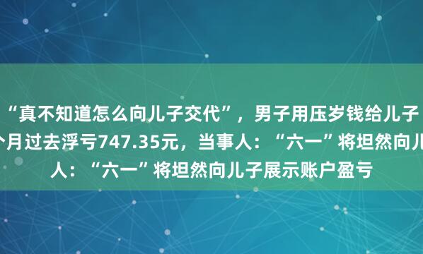 “真不知道怎么向儿子交代”，男子用压岁钱给儿子建户买股票，5个月过去浮亏747.35元，当事人：“六一”将坦然向儿子展示账户盈亏