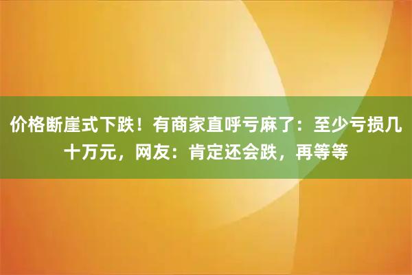 价格断崖式下跌！有商家直呼亏麻了：至少亏损几十万元，网友：肯定还会跌，再等等
