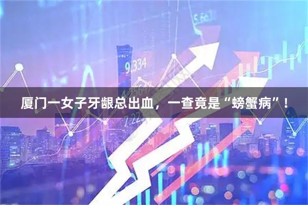 厦门一女子牙龈总出血，一查竟是“螃蟹病”！