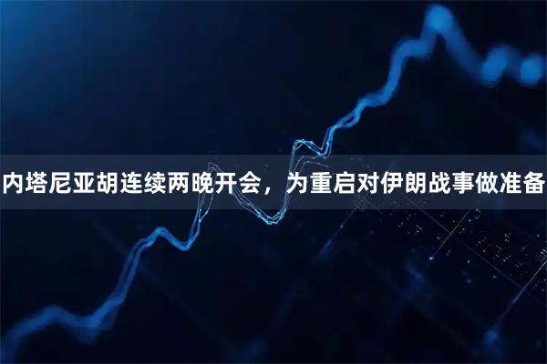 内塔尼亚胡连续两晚开会，为重启对伊朗战事做准备