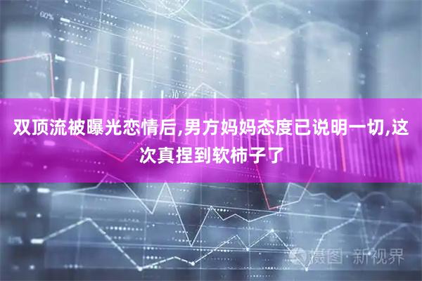 双顶流被曝光恋情后,男方妈妈态度已说明一切,这次真捏到软柿子了