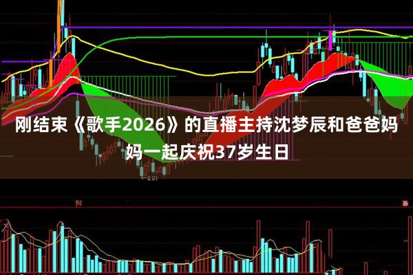 刚结束《歌手2026》的直播主持沈梦辰和爸爸妈妈一起庆祝37岁生日