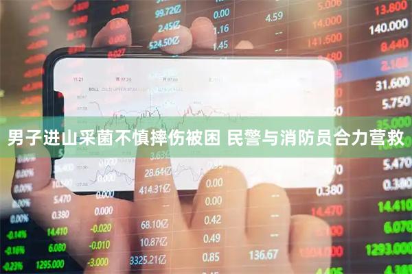 男子进山采菌不慎摔伤被困 民警与消防员合力营救