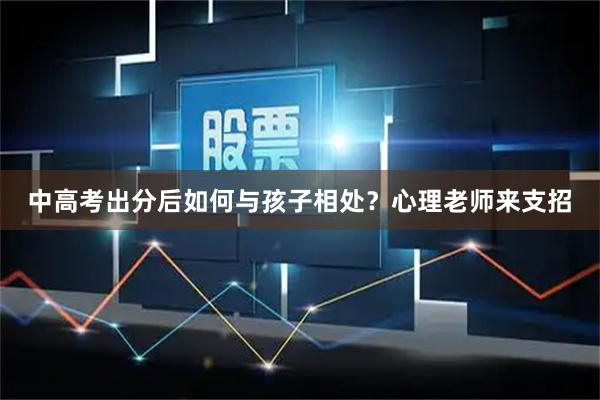 中高考出分后如何与孩子相处？心理老师来支招