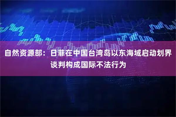 自然资源部：日菲在中国台湾岛以东海域启动划界谈判构成国际不法行为