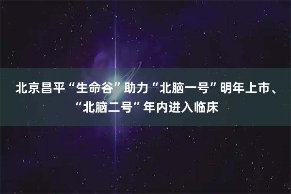 北京昌平“生命谷”助力“北脑一号”明年上市、“北脑二号”年内进入临床