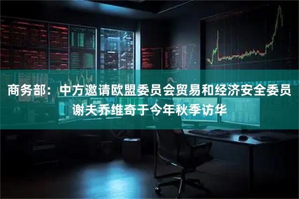 商务部：中方邀请欧盟委员会贸易和经济安全委员谢夫乔维奇于今年秋季访华