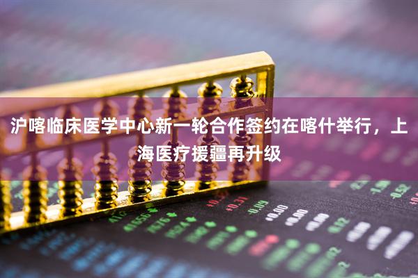 沪喀临床医学中心新一轮合作签约在喀什举行，上海医疗援疆再升级