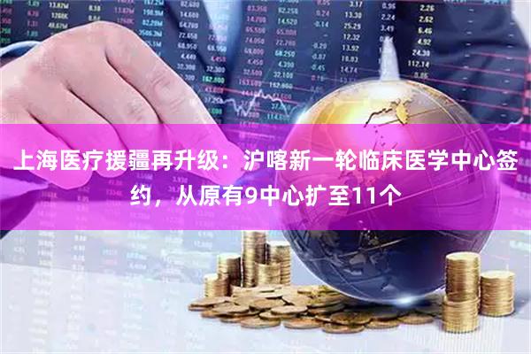 上海医疗援疆再升级：沪喀新一轮临床医学中心签约，从原有9中心扩至11个