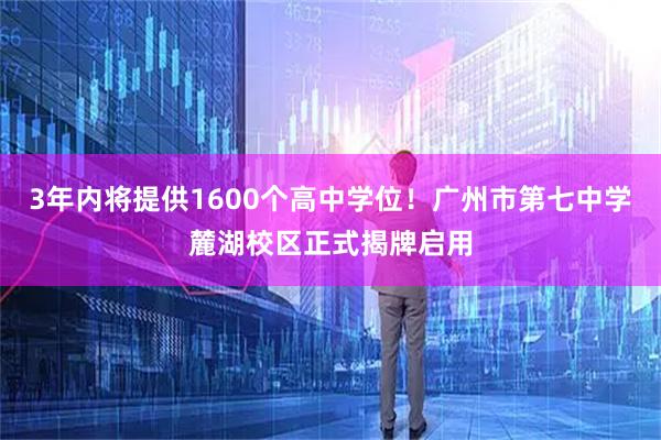 3年内将提供1600个高中学位！广州市第七中学麓湖校区正式揭牌启用
