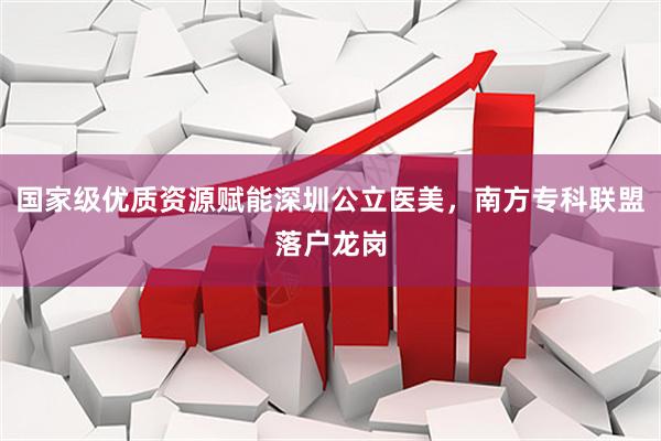 国家级优质资源赋能深圳公立医美，南方专科联盟落户龙岗