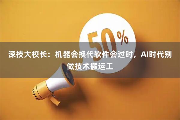 深技大校长:机器会换代软件会过时,AI时代别做技术搬运工
