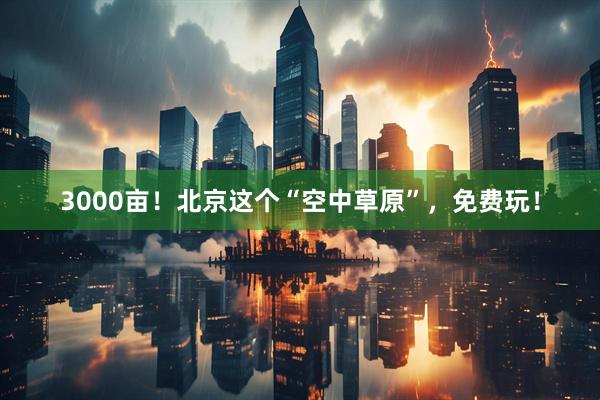 3000亩！北京这个“空中草原”，免费玩！