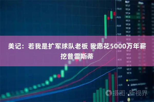 美记：若我是扩军球队老板 我愿花5000万年薪挖普雷斯蒂