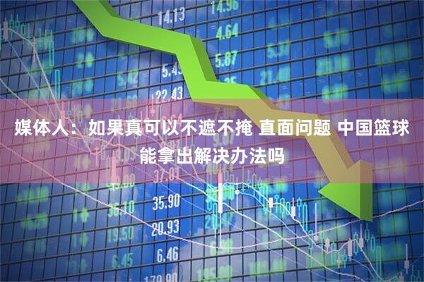 媒体人：如果真可以不遮不掩 直面问题 中国篮球能拿出解决办法吗